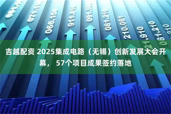 吉越配资 2025集成电路（无锡）创新发展大会开幕， 57个项目成果签约落地