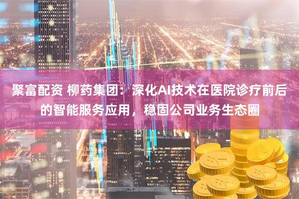聚富配资 柳药集团：深化AI技术在医院诊疗前后的智能服务应用，稳固公司业务生态圈