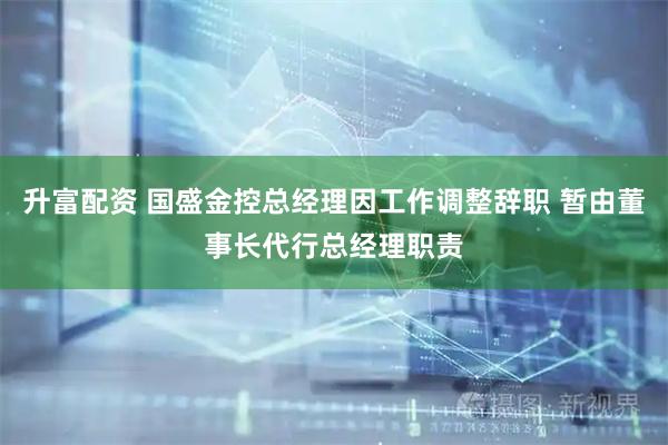 升富配资 国盛金控总经理因工作调整辞职 暂由董事长代行总经理职责