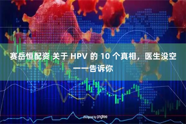 赛岳恒配资 关于 HPV 的 10 个真相，医生没空一一告诉你