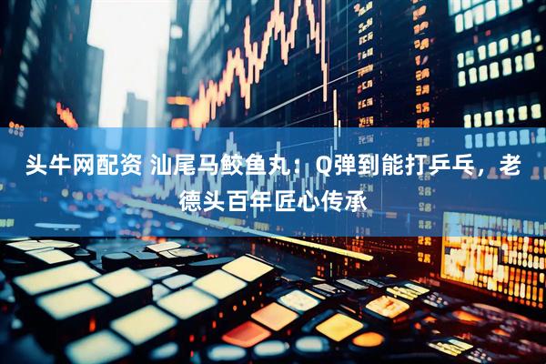 头牛网配资 汕尾马鲛鱼丸：Q弹到能打乒乓，老德头百年匠心传承