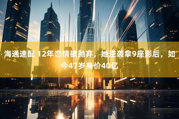海通速配 12年恋情被抛弃，她逆袭拿9座影后，如今47岁身价40亿