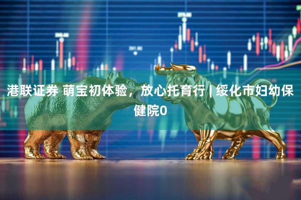 港联证券 萌宝初体验，放心托育行 | 绥化市妇幼保健院0