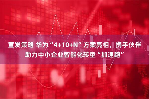 宣发策略 华为“4+10+N”方案亮相，携手伙伴助力中小企业智能化转型“加速跑”