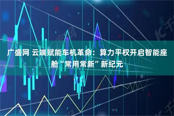 广盛网 云端赋能车机革命：算力平权开启智能座舱“常用常新”新纪元