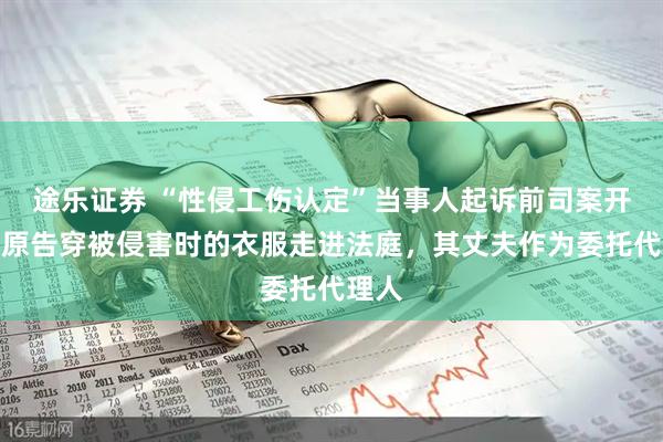 途乐证券 “性侵工伤认定”当事人起诉前司案开庭，原告穿被侵害时的衣服走进法庭，其丈夫作为委托代理人