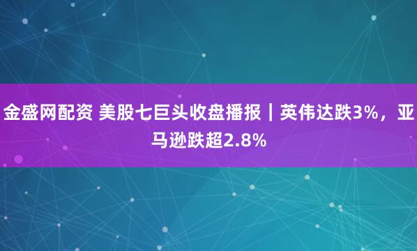 金盛网配资 美股七巨头收盘播报｜英伟达跌3%，亚马逊跌超2.8%