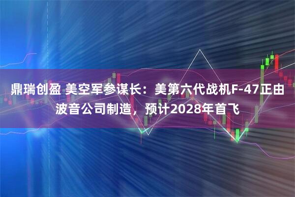 鼎瑞创盈 美空军参谋长：美第六代战机F-47正由波音公司制造，预计2028年首飞
