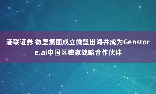 港联证券 微盟集团成立微盟出海并成为Genstore.ai中国区独家战略合作伙伴