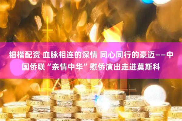 钿楷配资 血脉相连的深情 同心同行的豪迈——中国侨联“亲情中华”慰侨演出走进莫斯科
