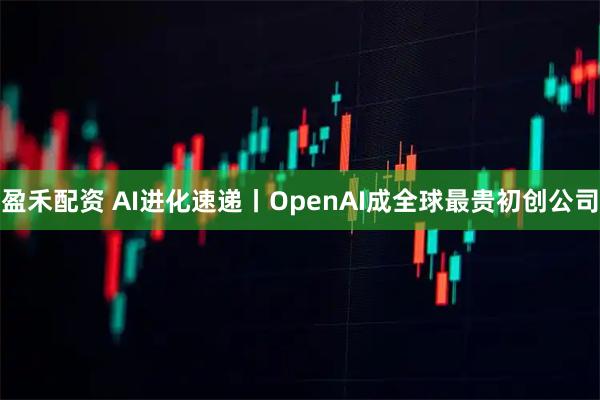 盈禾配资 AI进化速递丨OpenAI成全球最贵初创公司