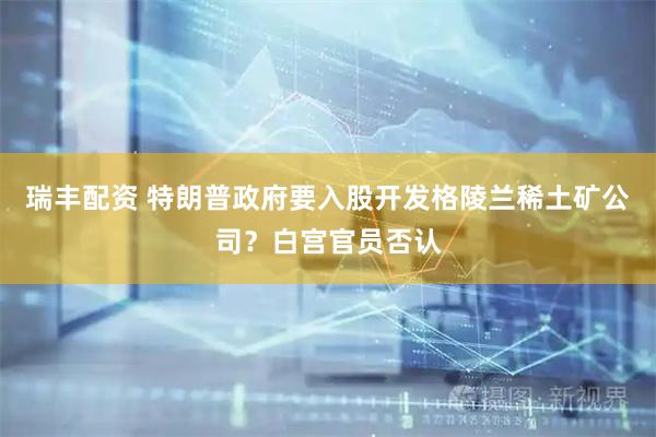 瑞丰配资 特朗普政府要入股开发格陵兰稀土矿公司？白宫官员否认