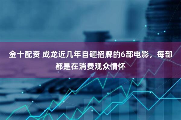 金十配资 成龙近几年自砸招牌的6部电影，每部都是在消费观众情怀