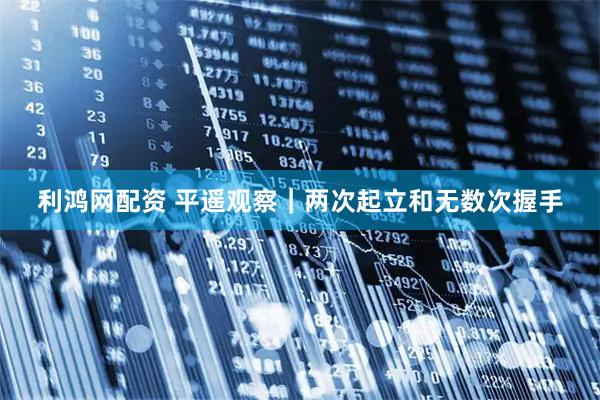 利鸿网配资 平遥观察｜两次起立和无数次握手