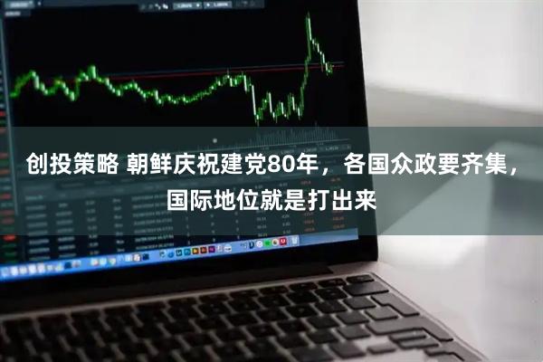 创投策略 朝鲜庆祝建党80年，各国众政要齐集，国际地位就是打出来