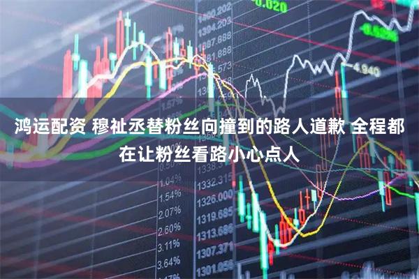 鸿运配资 穆祉丞替粉丝向撞到的路人道歉 全程都在让粉丝看路小心点人