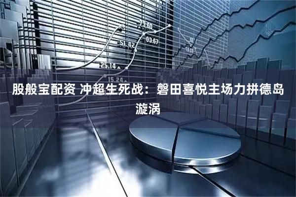 股般宝配资 冲超生死战：磐田喜悦主场力拼德岛漩涡