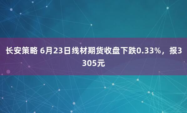 长安策略 6月23日线材期货收盘下跌0.33%，报3305元
