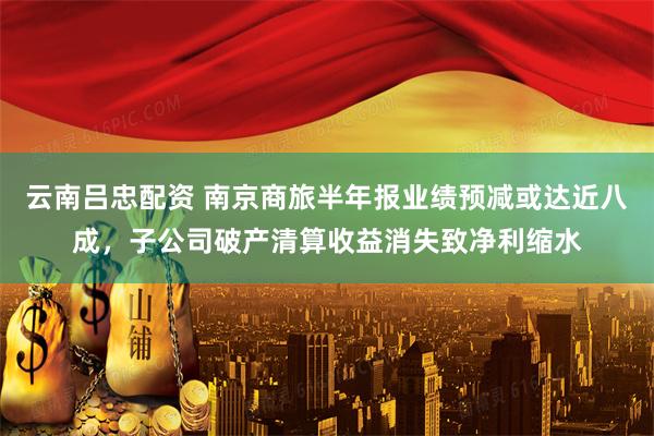 云南吕忠配资 南京商旅半年报业绩预减或达近八成，子公司破产清算收益消失致净利缩水