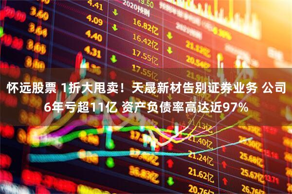 怀远股票 1折大甩卖！天晟新材告别证券业务 公司6年亏超11亿 资产负债率高达近97%