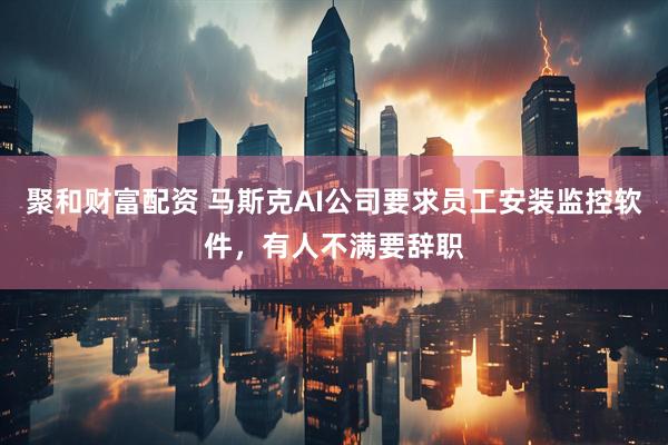 聚和财富配资 马斯克AI公司要求员工安装监控软件，有人不满要辞职