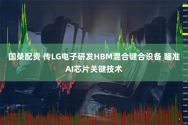国榮配资 传LG电子研发HBM混合键合设备 瞄准AI芯片关键技术