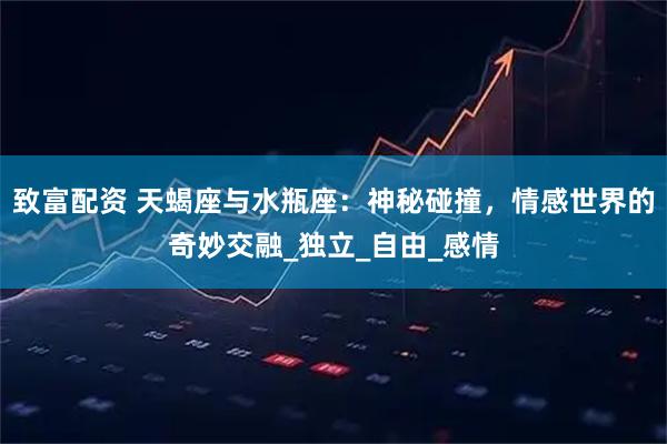致富配资 天蝎座与水瓶座：神秘碰撞，情感世界的奇妙交融_独立_自由_感情