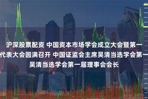 沪深股票配资 中国资本市场学会成立大会暨第一届第一次会员代表大会圆满召开 中国证监会主席吴清当选学会第一届理事会会长