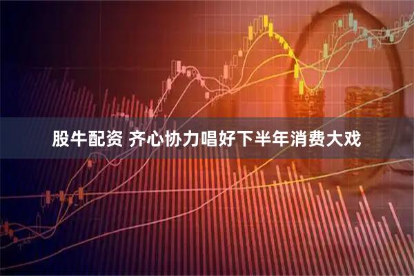 股牛配资 齐心协力唱好下半年消费大戏