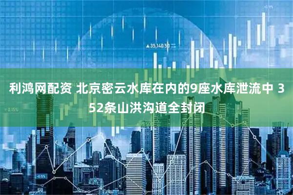 利鸿网配资 北京密云水库在内的9座水库泄流中 352条山洪沟道全封闭