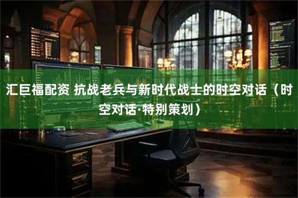 汇巨福配资 抗战老兵与新时代战士的时空对话（时空对话·特别策划）