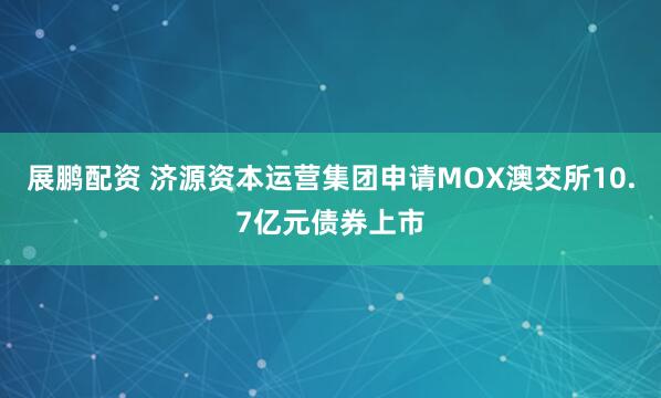 展鹏配资 济源资本运营集团申请MOX澳交所10.7亿元债券上市