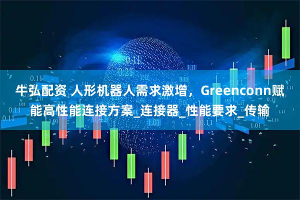 牛弘配资 人形机器人需求激增，Greenconn赋能高性能连接方案_连接器_性能要求_传输