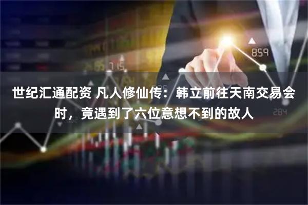 世纪汇通配资 凡人修仙传：韩立前往天南交易会时，竟遇到了六位意想不到的故人