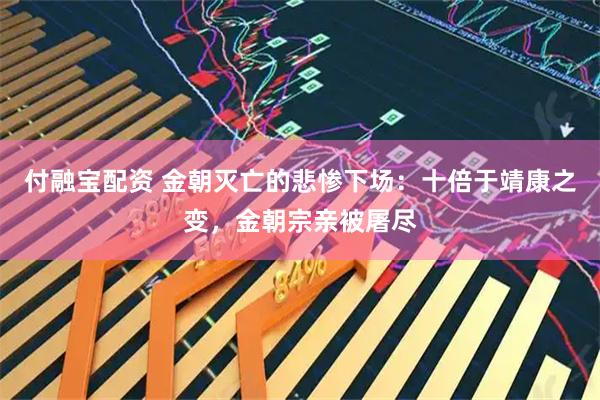 付融宝配资 金朝灭亡的悲惨下场：十倍于靖康之变，金朝宗亲被屠尽