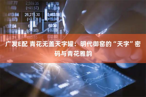 广发E配 青花无盖天字罐：明代御窑的“天字”密码与青花雅韵