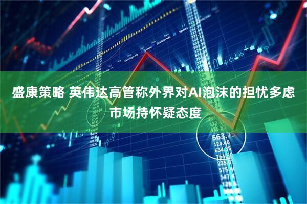 盛康策略 英伟达高管称外界对AI泡沫的担忧多虑 市场持怀疑态度