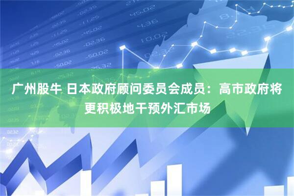 广州股牛 日本政府顾问委员会成员：高市政府将更积极地干预外汇市场
