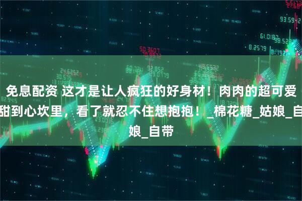 免息配资 这才是让人疯狂的好身材！肉肉的超可爱，甜到心坎里，看了就忍不住想抱抱！_棉花糖_姑娘_自带