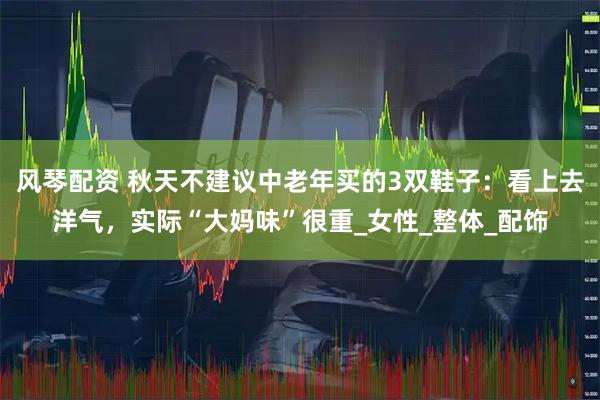 风琴配资 秋天不建议中老年买的3双鞋子：看上去洋气，实际“大妈味”很重_女性_整体_配饰