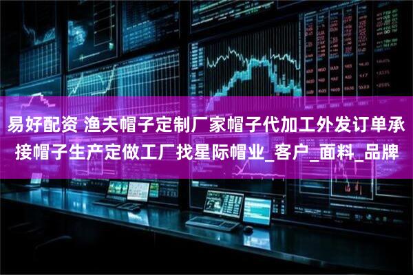 易好配资 渔夫帽子定制厂家帽子代加工外发订单承接帽子生产定做工厂找星际帽业_客户_面料_品牌