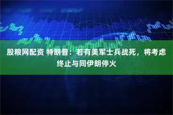 股粮网配资 特朗普：若有美军士兵战死，将考虑终止与同伊朗停火