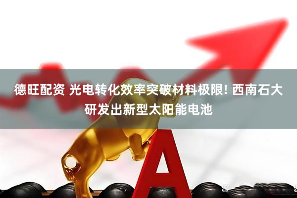 德旺配资 光电转化效率突破材料极限! 西南石大研发出新型太阳能电池